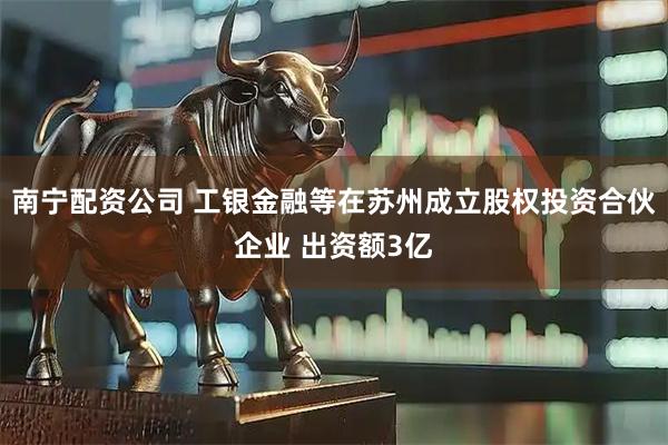 南宁配资公司 工银金融等在苏州成立股权投资合伙企业 出资额3亿