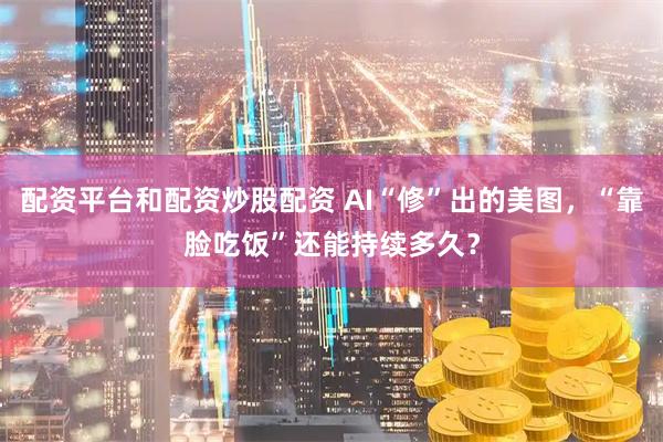 配资平台和配资炒股配资 AI“修”出的美图，“靠脸吃饭”还能持续多久？
