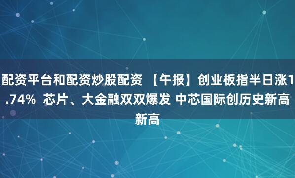 配资平台和配资炒股配资 【午报】创业板指半日涨1.74%  芯片、大金融双双爆发 中芯国际创历史新高