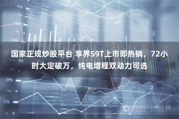 国家正规炒股平台 享界S9T上市即热销，72小时大定破万，纯电增程双动力可选